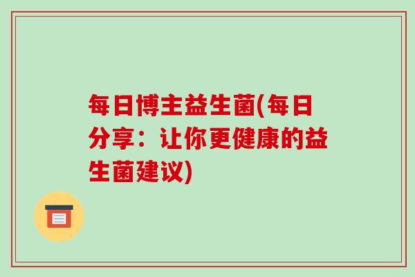 每日博主益生菌(每日分享：让你更健康的益生菌建议)