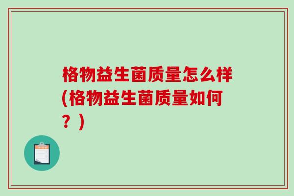 格物益生菌质量怎么样(格物益生菌质量如何?) 格物益生菌质量怎么样(格物益生菌质量如何?)