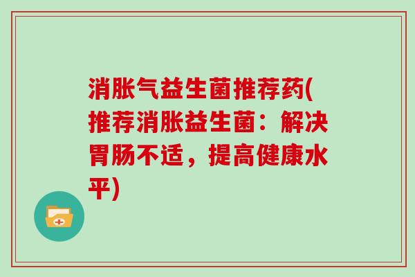 消益生菌推荐药(推荐消胀益生菌:解决不适,提高健康水平) 消益生菌推荐药(推荐消胀益生菌:解决不适,提高健康水平)