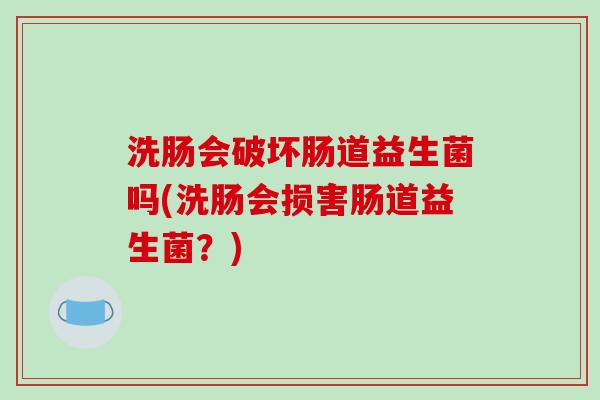 洗肠会破坏肠道益生菌吗(洗肠会损害肠道益生菌？)