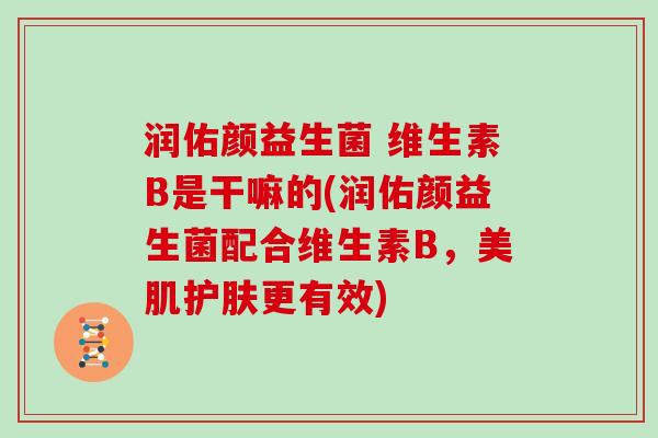 润佑颜益生菌 维生素B是干嘛的(润佑颜益生菌配合维生素B，美肌护肤更有效)