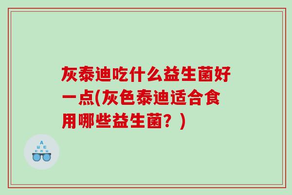 灰泰迪吃什么益生菌好一点(灰色泰迪适合食用哪些益生菌？)