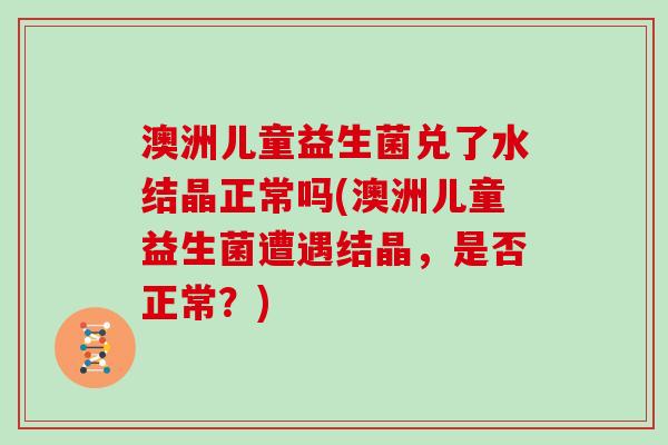 澳洲儿童益生菌兑了水结晶正常吗(澳洲儿童益生菌遭遇结晶，是否正常？)