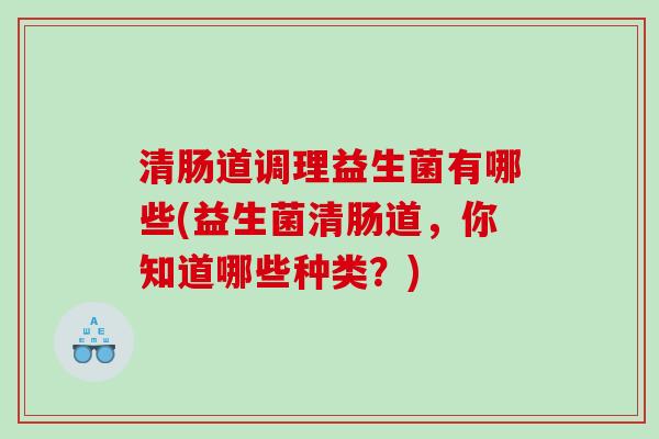 清肠道调理益生菌有哪些(益生菌清肠道，你知道哪些种类？)