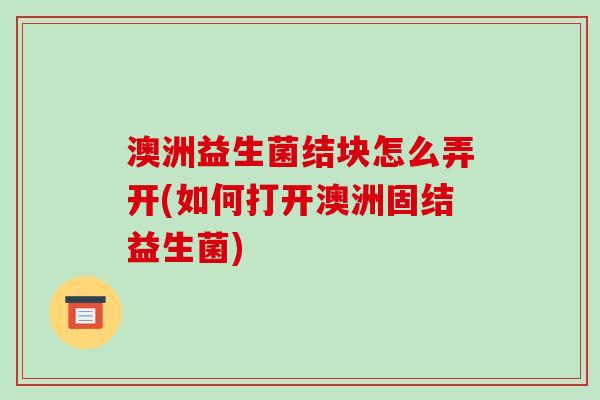 澳洲益生菌结块怎么弄开(如何打开澳洲固结益生菌)