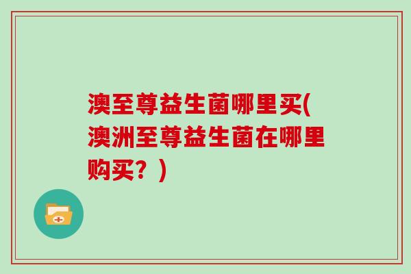 澳至尊益生菌哪里买(澳洲至尊益生菌在哪里购买？)