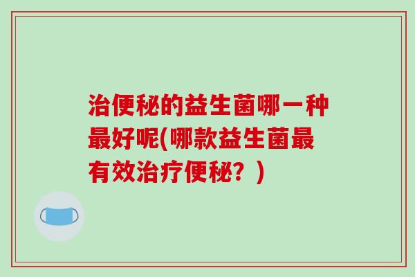 治便秘的益生菌哪一种最好呢(哪款益生菌最有效治疗便秘？)