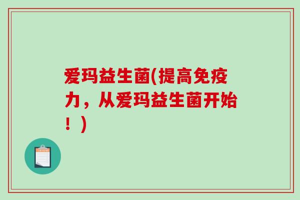 爱玛益生菌(提高免疫力，从爱玛益生菌开始！)