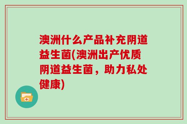 澳洲什么产品补充阴道益生菌(澳洲出产优质阴道益生菌，助力私处健康)