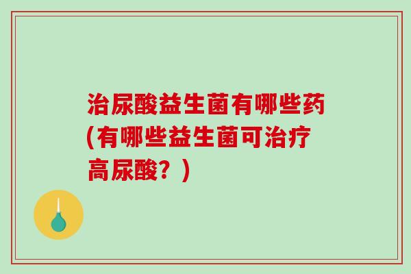 治尿酸益生菌有哪些药(有哪些益生菌可治疗高尿酸？)