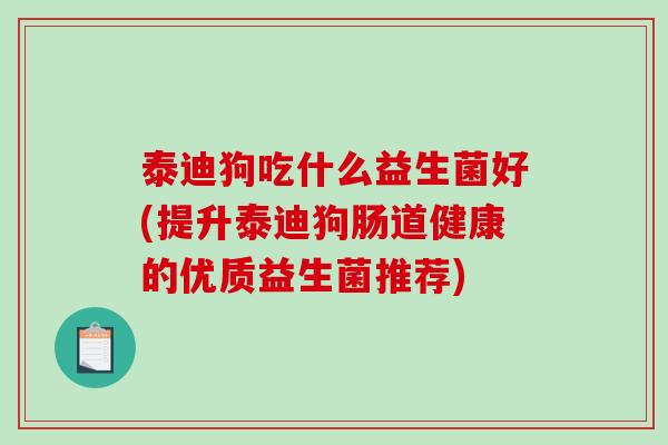 泰迪狗吃什么益生菌好(提升泰迪狗肠道健康的优质益生菌推荐)