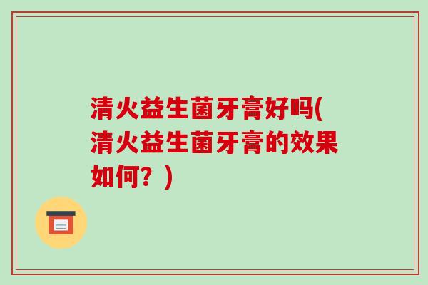 清火益生菌牙膏好吗(清火益生菌牙膏的效果如何？)
