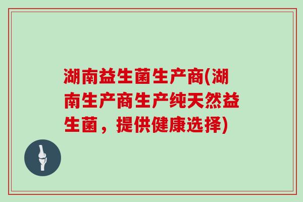 湖南益生菌生产商(湖南生产商生产纯天然益生菌，提供健康选择)
