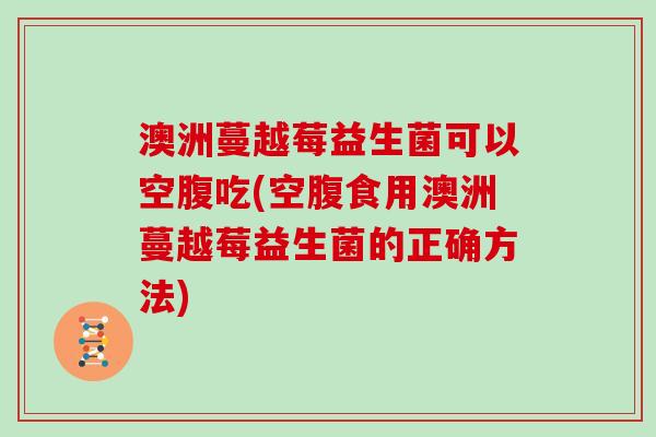澳洲蔓越莓益生菌可以空腹吃(空腹食用澳洲蔓越莓益生菌的正确方法)