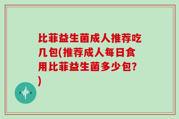 比菲益生菌成人推荐吃几包(推荐成人每日食用比菲益生菌多少包？)