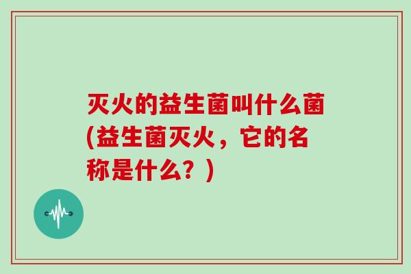 灭火的益生菌叫什么菌(益生菌灭火，它的名称是什么？)