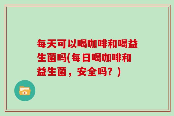 每天可以喝咖啡和喝益生菌吗(每日喝咖啡和益生菌，安全吗？)