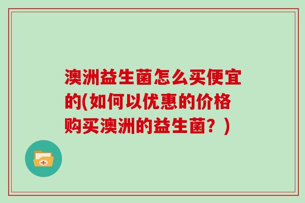 澳洲益生菌怎么买便宜的(如何以优惠的价格购买澳洲的益生菌？)