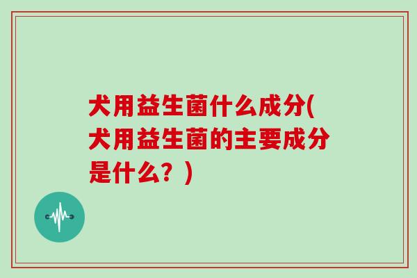 犬用益生菌什么成分(犬用益生菌的主要成分是什么？)