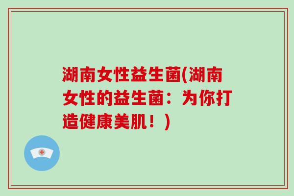 湖南女性益生菌(湖南女性的益生菌：为你打造健康美肌！)