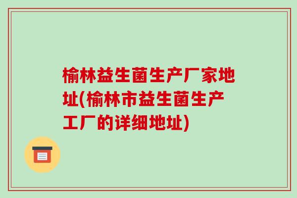 榆林益生菌生产厂家地址(榆林市益生菌生产工厂的详细地址)
