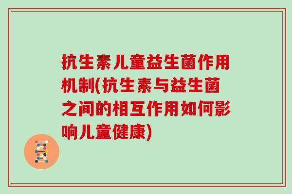 抗生素儿童益生菌作用机制(抗生素与益生菌之间的相互作用如何影响儿童健康)