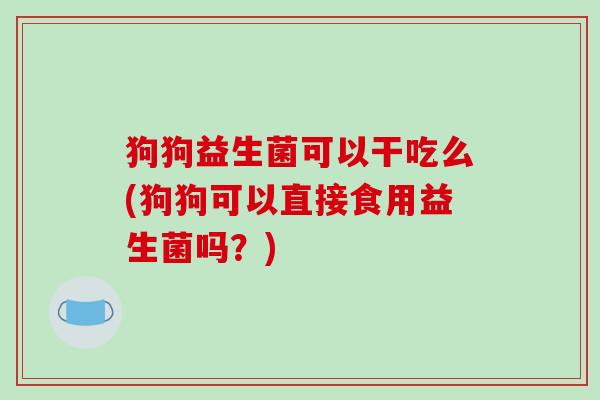 狗狗益生菌可以干吃么(狗狗可以直接食用益生菌吗？)