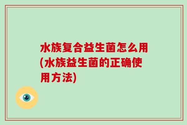 水族复合益生菌怎么用(水族益生菌的正确使用方法) 水族复合益生菌怎么用(水族益生菌的正确使用方法)