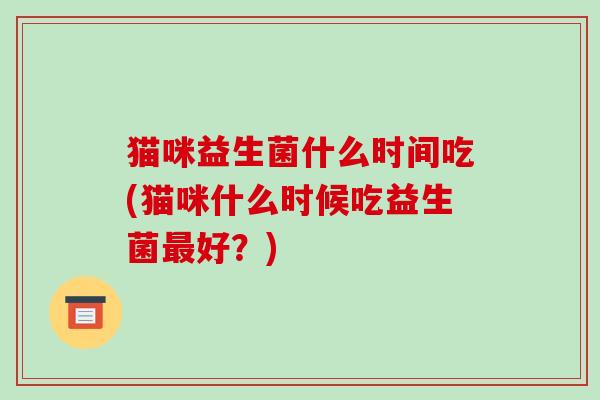 猫咪益生菌什么时间吃(猫咪什么时候吃益生菌好?) 猫咪益生菌什么时间吃(猫咪什么时候吃益生菌好?)