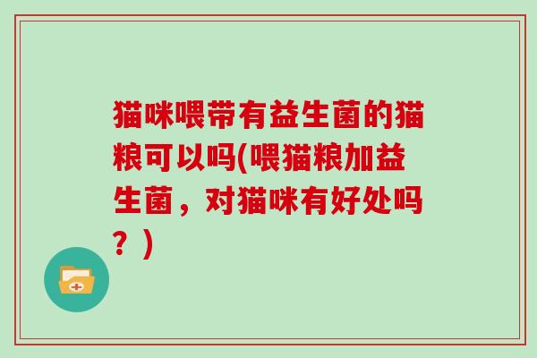 猫咪喂带有益生菌的猫粮可以吗(喂猫粮加益生菌，对猫咪有好处吗？)