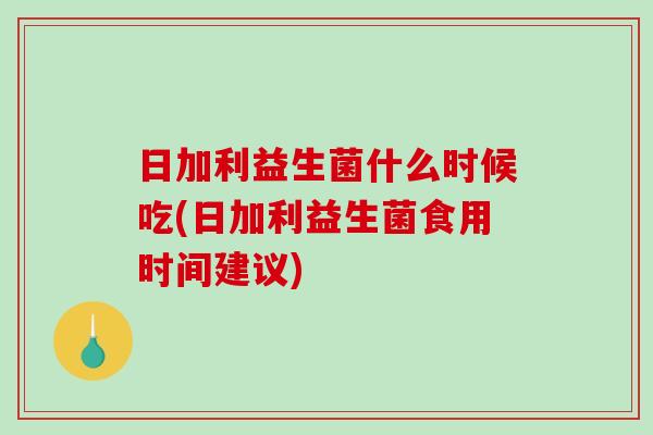 日加利益生菌什么时候吃(日加利益生菌食用时间建议)