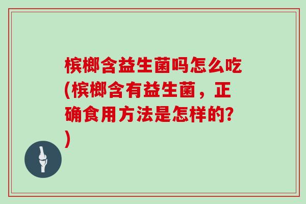 槟榔含益生菌吗怎么吃(槟榔含有益生菌，正确食用方法是怎样的？)