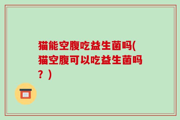 猫能空腹吃益生菌吗(猫空腹可以吃益生菌吗？)