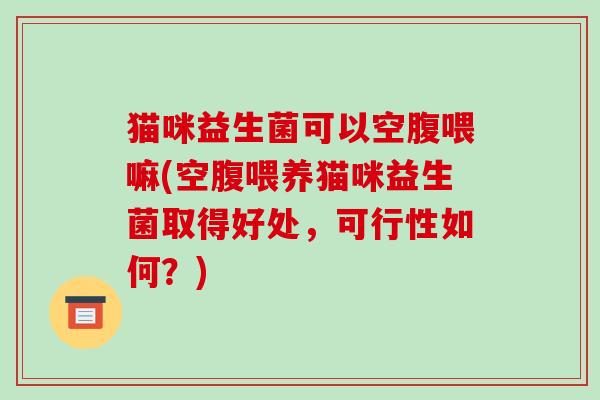 猫咪益生菌可以空腹喂嘛(空腹喂养猫咪益生菌取得好处，可行性如何？)