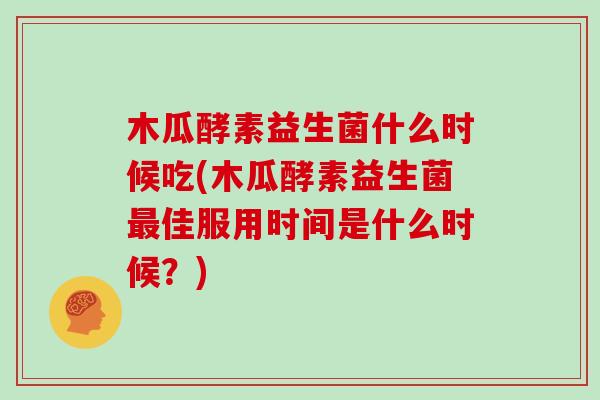 木瓜酵素益生菌什么时候吃(木瓜酵素益生菌最佳服用时间是什么时候？)