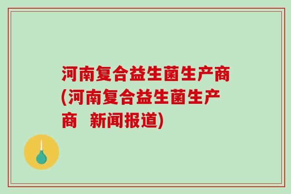 河南复合益生菌生产商(河南复合益生菌生产商  新闻报道)