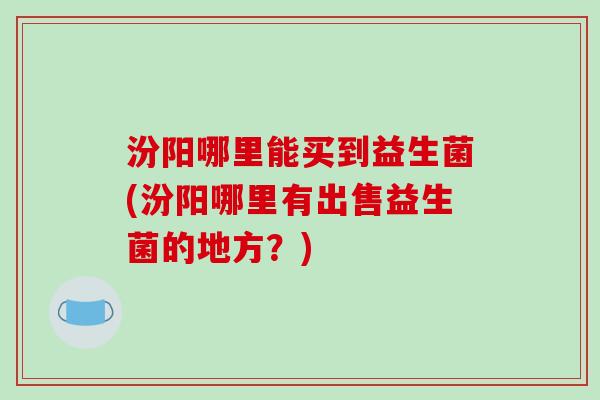 汾阳哪里能买到益生菌(汾阳哪里有出售益生菌的地方？)