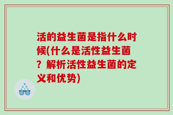 活的益生菌是指什么时候(什么是活性益生菌？解析活性益生菌的定义和优势)