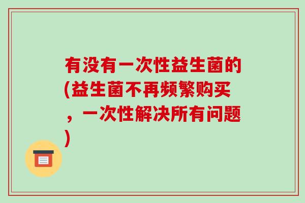 有没有一次性益生菌的(益生菌不再频繁购买，一次性解决所有问题)