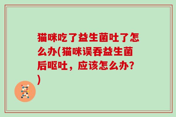 猫咪吃了益生菌吐了怎么办(猫咪误吞益生菌后呕吐，应该怎么办？)