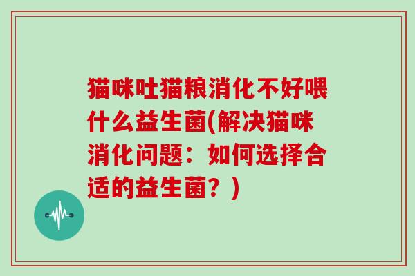猫咪吐猫粮消化不好喂什么益生菌(解决猫咪消化问题：如何选择合适的益生菌？)