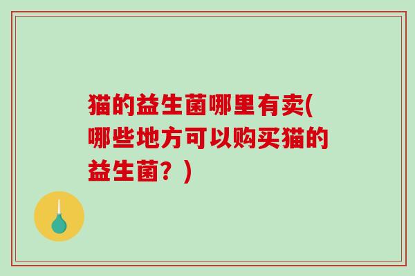 猫的益生菌哪里有卖(哪些地方可以购买猫的益生菌？)
