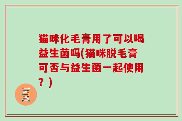 猫咪化毛膏用了可以喝益生菌吗(猫咪脱毛膏可否与益生菌一起使用？)