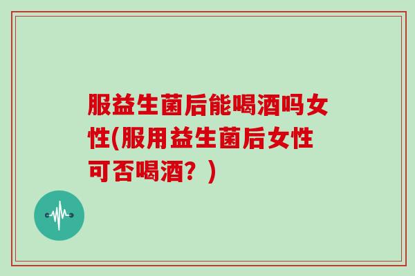 服益生菌后能喝酒吗女性(服用益生菌后女性可否喝酒？)