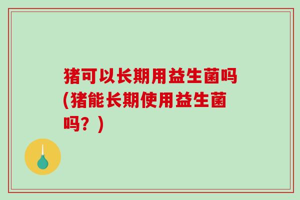 猪可以长期用益生菌吗(猪能长期使用益生菌吗？)