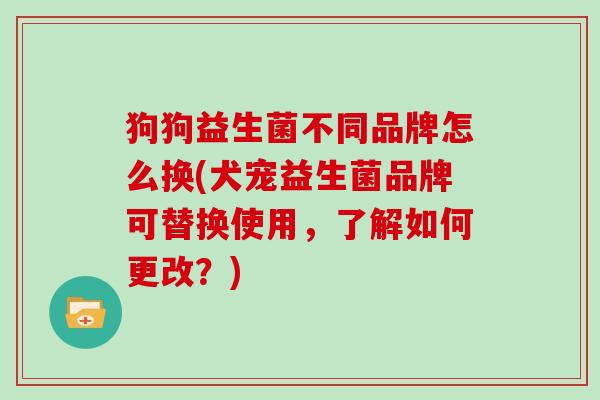 狗狗益生菌不同品牌怎么换(犬宠益生菌品牌可替换使用，了解如何更改？)