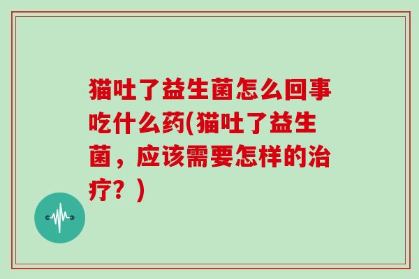 猫吐了益生菌怎么回事吃什么药(猫吐了益生菌，应该需要怎样的？)