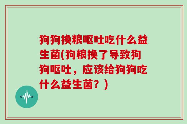 狗狗换粮呕吐吃什么益生菌(狗粮换了导致狗狗呕吐，应该给狗狗吃什么益生菌？)