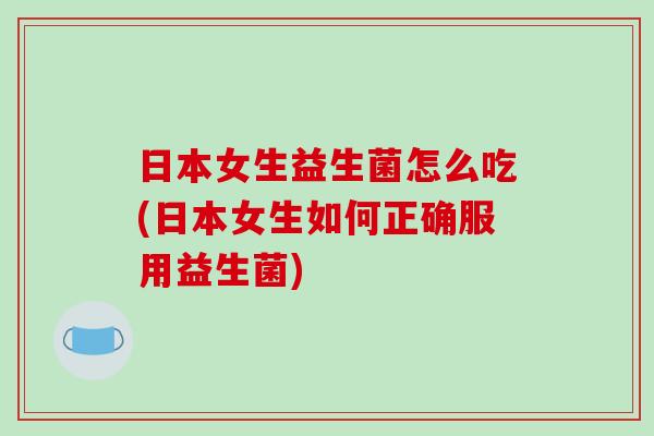 日本女生益生菌怎么吃(日本女生如何正确服用益生菌)
