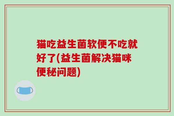猫吃益生菌软便不吃就好了(益生菌解决猫咪便秘问题)